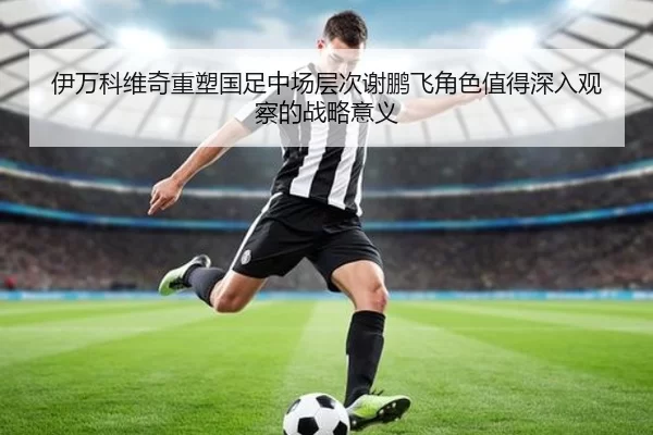 伊万科维奇重塑国足中场层次谢鹏飞角色值得深入观察的战略意义
